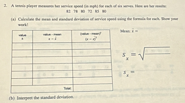 A tennis player measures her service speed (in mph) for each of six serves. Here are her results:
82 78 80 72 85 80
(a) Calculate the mean and standard deviation of service speed using the formula for each. Show your
work!
Mean: overline x=
s_x=sqrt(frac □ )□ 
s_x=
(b) Interpret the standard deviation.