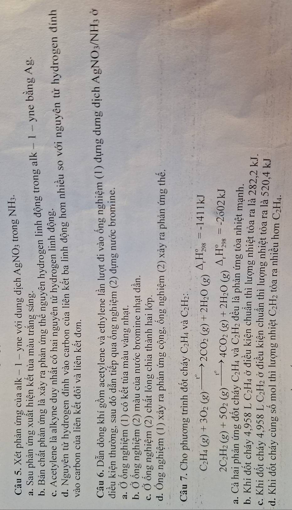 Xét phản ứng của alk − 1 - yne với dung dịch AgNO_3 trong NH3.
a. Sau phản ứng xuất hiện kết tủa màu trắng sáng.
b. Bản chất phản ứng là xảy ra phản ứng thế nguyên hydrogen linh động trong alk − 1 - yne bằng Ag.
c. Acetylene là alkyne duy nhất có hai nguyên tử hydrogen linh động.
d. Nguyên tử hydrogen đính vào carbon của liên kết ba linh động hơn nhiều so với nguyên tử hydrogen đính
vào carbon của liên kết đôi và liên kết đơn.
Câu 6. Dẫn dòng khí gồm acetylene và ethylene lần lượt đi vào ống nghiệm (1) đựng dưng dịch AgNO_3/NH_3 Ở
điều kiện thường, sau đó dẫn tiếp qua ống nghiệm (2) đựng nước bromine.
a. Ở ống nghiệm (1) có kết tủa màu vàng nhạt.
b. Ở ống nghiệm (2) màu của nước bromine nhạt dần.
c. Ở ống nghiệm (2) chất lóng chia thành hai lớp.
d. Ông nghiệm (1) xảy ra phản ứng cộng, ống nghiệm (2) xảy ra phản ứng thế.
Câu 7. Cho phương trình đốt cháy C_2H_4va C_2H_2:
C_2H_4(g)+3O_2(g)xrightarrow t°2CO_2(g)+2H_2O(g)△ _rH_(298)°=-1411kJ
2C_2H_2(g)+5O_2(g)xrightarrow t°4CO_2(g)+2H_2O(g)△ _rH_(298)°=-2602kJ
a. Cả hai phản ứng đốt cháy C_2H_4vaC_2H_2 đều là phản ứng tỏa nhiệt mạnh.
b. Khi đốt cháy 4,958LC_2H_4 ở điều kiện chuẩn thì lượng nhiệt tỏa ra là 282,2 kJ.
c. Khi đốt cháy 4,958LC_2H_2 ở điều kiện chuẩn thì lượng nhiệt tỏa ra là 520,4 kJ
d. Khi đốt cháy cùng số mol thì lượng nhiệt C_2H_2 tỏa ra nhiều hơn C_2H_4.