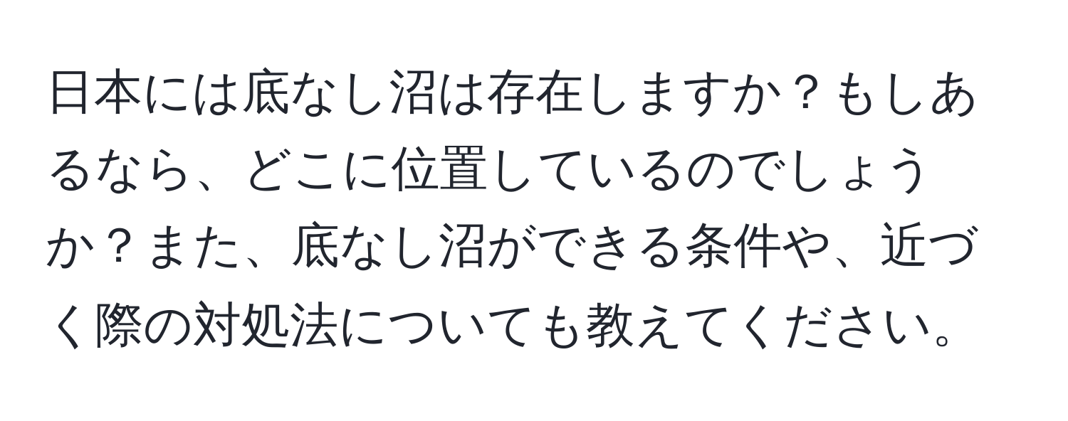 日本には底なし沼は存在しますか？もしあるなら、どこに位置しているのでしょうか？また、底なし沼ができる条件や、近づく際の対処法についても教えてください。