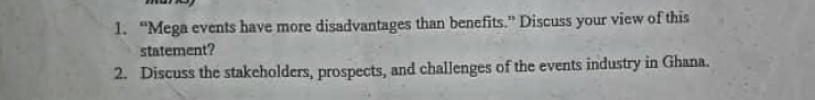 “Mega events have more disadvantages than benefits.” Discuss your view of this 
statement? 
2. Discuss the stakeholders, prospects, and challenges of the events industry in Ghana.