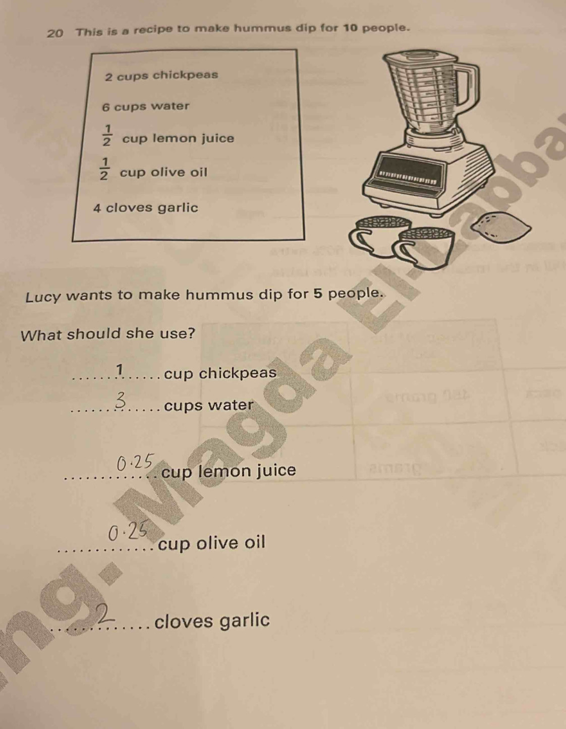 This is a recipe to make hummus dip for 10 people.
2 cups chickpeas
6 cups water
 1/2  cup lemon juice
 1/2  cup olive oil
4 cloves garlic 
Lucy wants to make hummus dip for 5 people. 
What should she use?
1 cup chickpeas 
cups water 
cup lemon juice 
cup olive oil 
cloves garlic