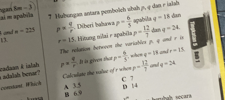 gan 8m-3
ai m apabila 7 Hubungan antara pemboleh ubah p, q dan r ialah
3 and n=225 palpha  q/r . Diberi bahawa p= 6/5  apabila q=18
dan
13. r=15. Hitung nilai r apabila p= 12/7  dan q=24. 
The relation between the variables p, q and r is
eadaan k ialah palpha  q/r . It is given that p= 6/5  when q=18 and r=15. 
adalah benar?
Calculate the value of r when p= 12/7  and q=24.
C 7
constant. Which A 3.5 D 14
B 6.9
brubah secara