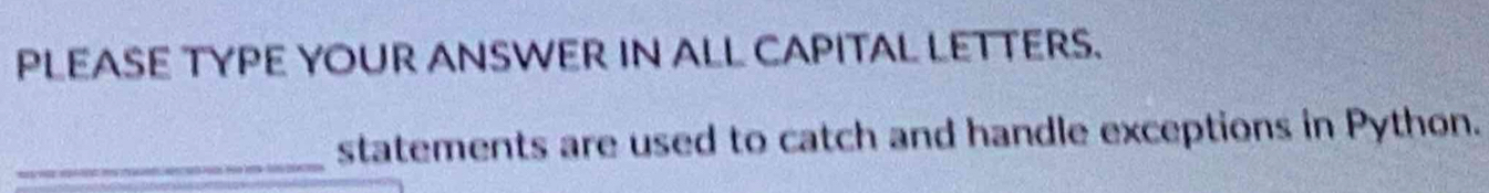 PLEASE TYPE YOUR ANSWER IN ALL CAPITAL LETTERS. 
_ 
statements are used to catch and handle exceptions in Python.