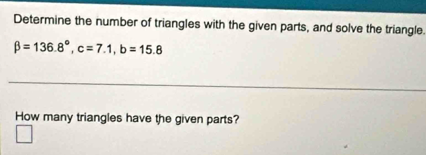 Determine the number of triangles with the given parts, and solve the triangle.
beta =136.8°, c=7.1, b=15.8
__ 
How many triangles have the given parts?