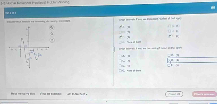 3-5. MathXi, for School, Practice & Problem Solving
Part 2 of 3
indicists which intervals are increasing, decreasing, or costant. Which intervals, If any, are increasing? Select all that apply
A. (1) D. (5)
C (2) D. (4)
F. (3)
(6)
G. None of them
Which intervals, if any, are decreasing? Select all that apply
B. (3)
A. (1)
C. (2) D. (4)
E. (6) F. (5)
G. None of them
Help me solve this View an example Get more help . Clear all Check answer