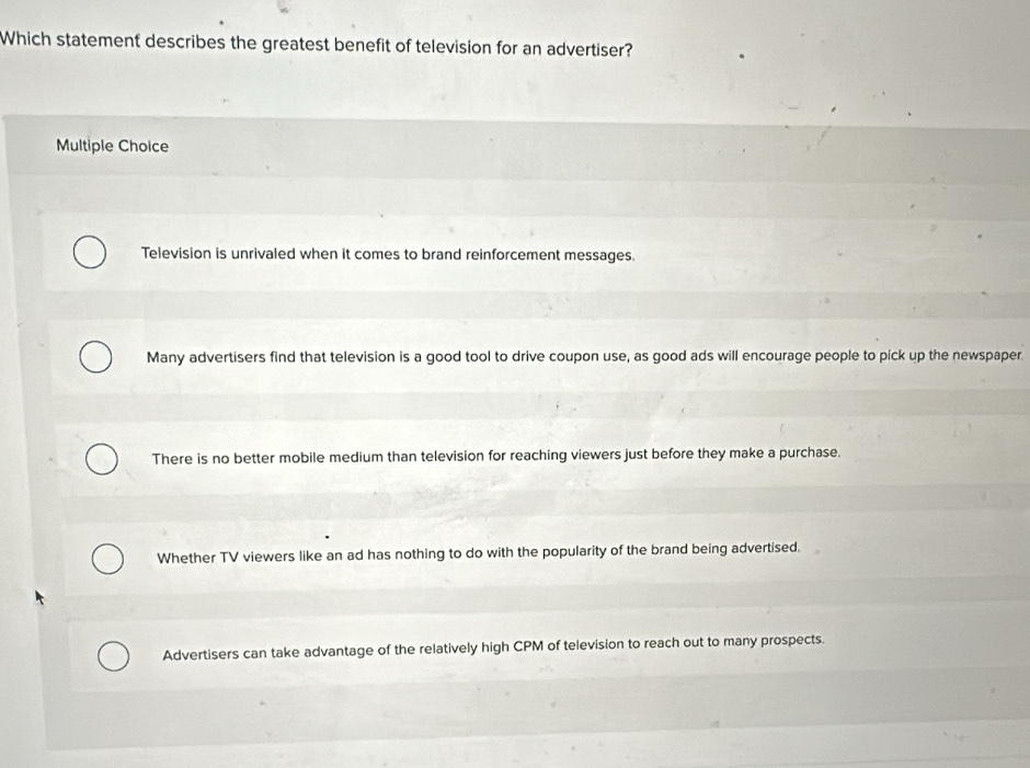 Which statement describes the greatest benefit of television for an advertiser?
Multiple Choice
Television is unrivaled when it comes to brand reinforcement messages.
Many advertisers find that television is a good tool to drive coupon use, as good ads will encourage people to pick up the newspaper
There is no better mobile medium than television for reaching viewers just before they make a purchase.
Whether TV viewers like an ad has nothing to do with the popularity of the brand being advertised.
Advertisers can take advantage of the relatively high CPM of television to reach out to many prospects.