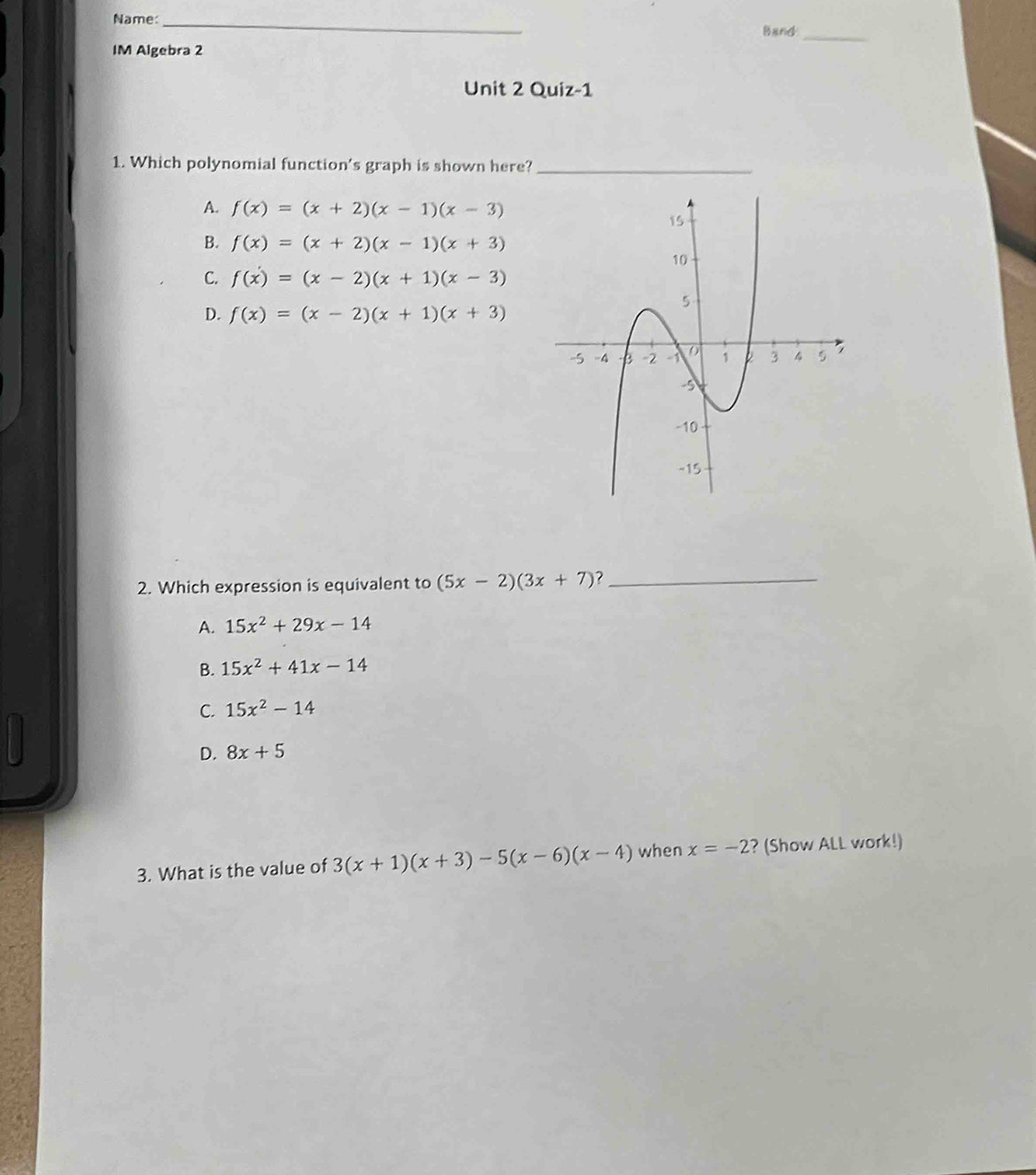 Name: _Band
_
IM Algebra 2
Unit 2 Quiz-1
1. Which polynomial function's graph is shown here?_
A. f(x)=(x+2)(x-1)(x-3)
B. f(x)=(x+2)(x-1)(x+3)
C. f(x)=(x-2)(x+1)(x-3)
D. f(x)=(x-2)(x+1)(x+3)
2. Which expression is equivalent to (5x-2)(3x+7)? _
A. 15x^2+29x-14
B. 15x^2+41x-14
C. 15x^2-14
D. 8x+5
3. What is the value of 3(x+1)(x+3)-5(x-6)(x-4) when x=-2 ? (Show ALL work!)