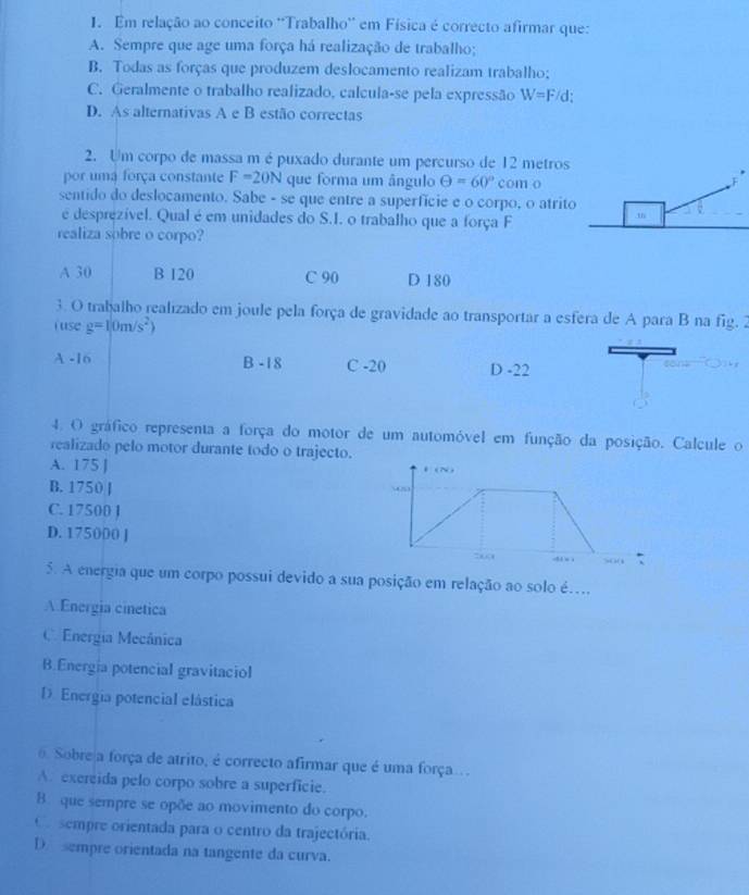 Em relação ao conceito ''Trabalho'' em Física é correcto afirmar que:
A. Sempre que age uma força há realização de trabalho;
B. Todas as forças que produzem deslocamento realizam trabalho;
C. Geralmente o trabalho realizado, calcula-se pela expressão W=F/d
D. As alternativas A e B estão correctas
2. Um corpo de massa m é puxado durante um percurso de 12 metros
por uma força constante F=20N que forma um ângulo Theta =60° com o
sentido do deslocamento. Sabe - se que entre a superfície e o corpo, o atrit
é desprezível. Qual é em unidades do S.I. o trabalho que a força F
realiza sobre o corpo?
A 30 B 120 C 90 D 180
3. O trabalho realizado em joule pela força de gravidade ao transportar a esfera de A para B na fig. 2
j use g=10m/s^2)
A -16 B -18 C -20 D -22
4. O gráfico representa a força do motor de um automóvel em função da posição. Calcule o
realizado pelo motor durante todo o trajecto.
A. 175 ]
B. 1750 J
C. 17500 J
D. 175000 ] 
5. A energia que um corpo possui devido a sua posição em relação ao solo é…
A Energia cinetica
C Energia Mecânica
B.Energia potencial gravitaciol
D. Energia potencial elástica
0. Sobre a força de atrito, é correcto afirmar que é uma força...
A. exereida pelo corpo sobre a superficie.
B. que sempre se opõe ao movimento do corpo.
O  sempre orientada para o centro da trajectória.
D sempre orientada na tangente da curva.