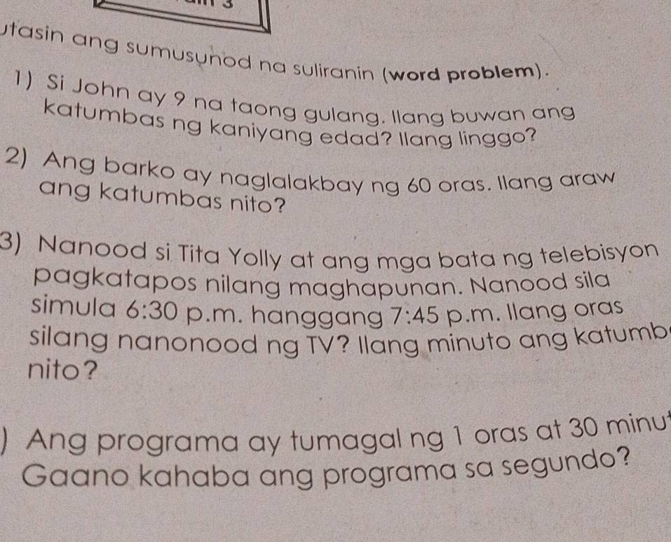 utasin ang sumusynod na suliranin (word problem). 
1) Si John ay 9 na taong gulang. llang buwan ang 
katumbas ng kaniyang edad? Ilang linggo? 
2) Ang barko ay naglalakbay ng 60 oras. Ilang araw 
ang katumbas nito? 
3) Nanood si Tita Yolly at ang mga bata ng telebisyon 
pagkatapos nilang maghapunan. Nanood sila 
simula 6:30 p.m. hanggang 7:45 p.m. llang oras 
silang nanonood ng TV? Ilang minuto ang katumb 
nito? 
) Ang programa ay tumagal ng 1 oras at 30 minut
Gaano kahaba ang programa sa segundo?