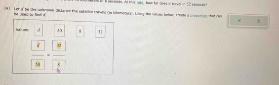 ters in 8 seconds. At this rate, how far does it travel in 32 seconds? 
(a) Let d be the unknown distance the satellite travels (in kilometers). Using the values below, create a propoction that can 
be used to find d. 
× 
Values: d 50 8 32
frac  4 89=frac  32 8