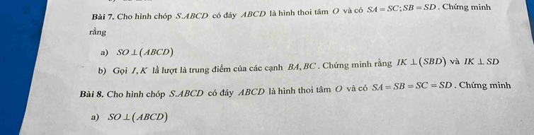 Cho hình chóp S. ABCD có đáy ABCD là hình thoi tâm O và có SA=SC; SB=SD. Chứng minh 
rầng 
a) SO⊥ (ABCD)
b) Gọi J, K là lượt là trung điểm của các cạnh BA, BC. Chứng minh rằng IK⊥ (SBD) và IK⊥ SD
Bài 8. Cho hình chóp S. ABCD có đáy ABCD là hình thoi tâm O và có SA=SB=SC=SD. Chứng minh 
a) SO⊥ (ABCD)