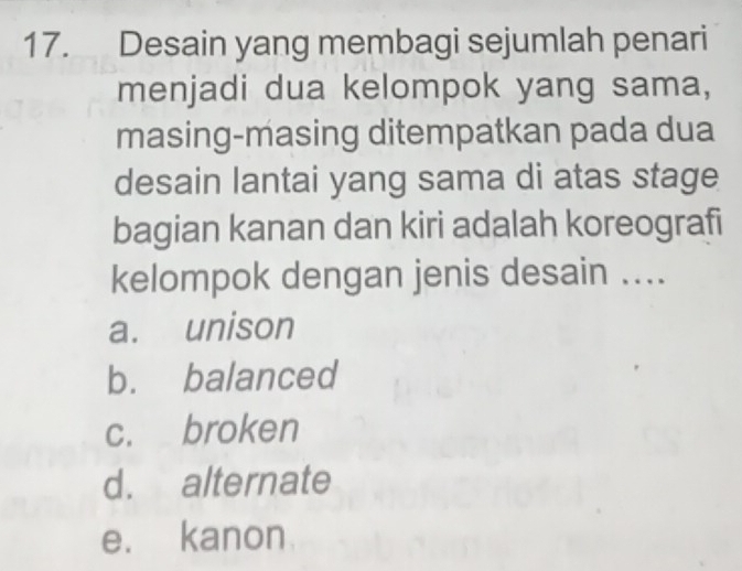 Desain yang membagi sejumlah penari
menjadi dua kelompok yang sama,
masing-masing ditempatkan pada dua
desain lantai yang sama di atas stage
bagian kanan dan kiri adalah koreografi
kelompok dengan jenis desain ....
a. unison
b. balanced
c. broken
d. alternate
e. kanon