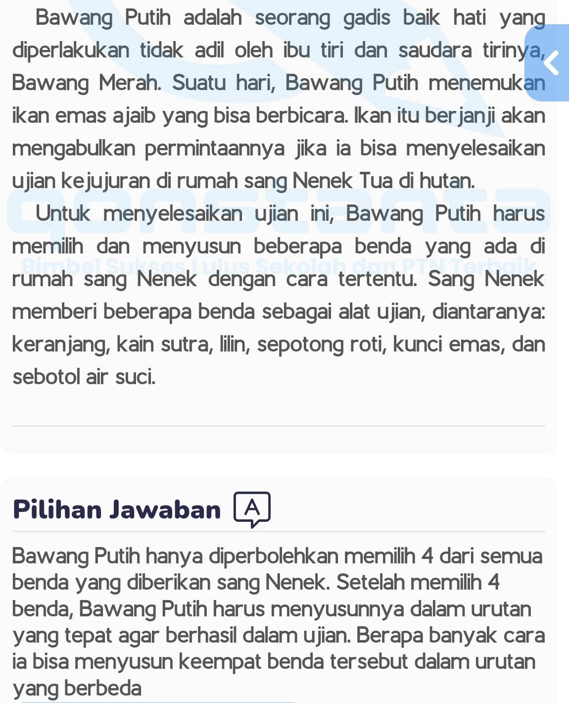 Bawang Putih adalah seorang gadis baik hati yang 
diperlakukan tidak adil oleh ibu tiri dan saudara tiriny overline e L 
Bawang Merah. Suatu hari, Bawang Putih menemukan 
ikan emas ajaib yang bisa berbicara. Ikan itu berjanji akan 
mengabulkan permintaannya jika ia bisa menyelesaikan 
ujian kejujuran di rumah sang Nenek Tua di hutan. 
Untuk menyelesaikan ujian ini, Bawang Putih harus 
memilih dan menyusun beberapa benda yang ada di 
rumah sang Nenek dengan cara tertentu. Sang Nenek 
memberi beberapa benda sebagai alat ujian, diantaranya: 
keranjang, kain sutra, lilin, sepotong roti, kunci emas, dan 
sebotol air suci. 
Pilihan Jawaban A 
Bawang Putih hanya diperbolehkan memilih 4 dari semua 
benda yang diberikan sang Nenek. Setelah memilih 4
benda, Bawang Putih harus menyusunnya dalam urutan 
yang tepat agar berhasil dalam ujian. Berapa banyak cara 
ia bisa menyusun keempat benda tersebut dalam urutan 
yang berbeda