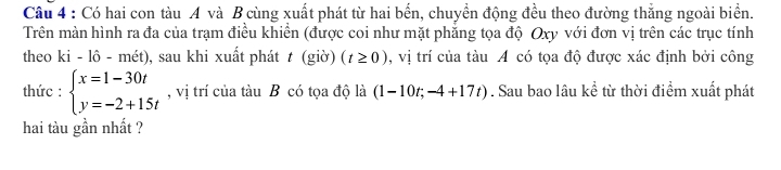 Có hai con tàu A và B cùng xuất phát từ hai bến, chuyển động đều theo đường thắng ngoài biển. 
Trên màn hình ra đa của trạm điều khiền (được coi như mặt phăng tọa độ Oxy với đơn vị trên các trục tính 
theo ki-1hat o-mhat et) 0, sau khi xuất phát t (giờ) (t≥ 0) , vị trí của tàu A có tọa độ được xác định bởi công 
thức : beginarrayl x=1-30t y=-2+15tendarray. , vị trí của tàu B có tọa độ là (1-10t;-4+17t). Sau bao lâu kể từ thời điểm xuất phát 
hai tàu gần nhất ?