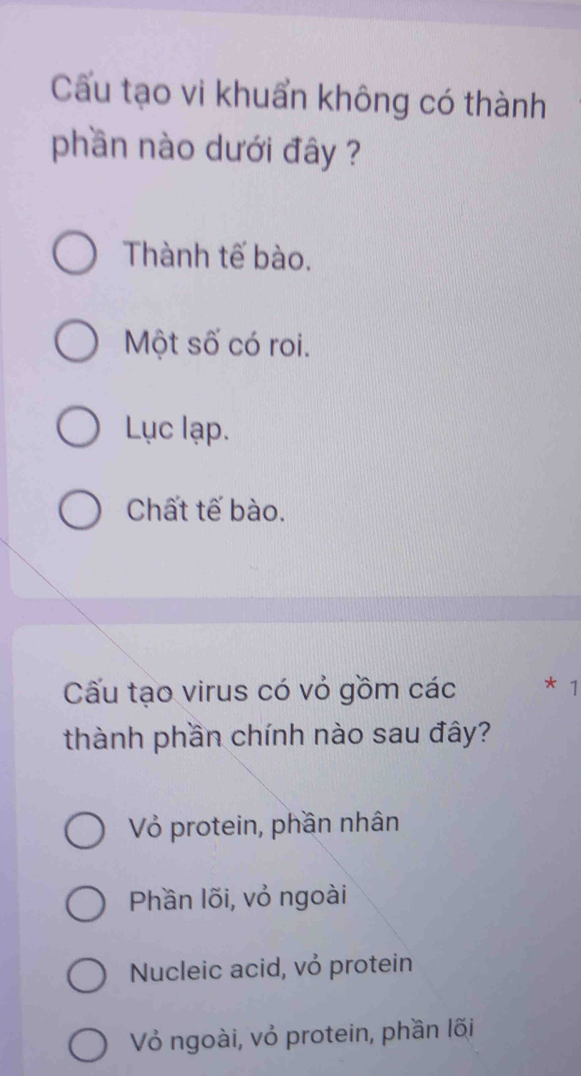 Cấu tạo vi khuẩn không có thành
phần nào dưới đây ?
Thành tế bào.
Một số có roi.
Lục lạp.
Chất tế bào.
Cấu tạo virus có vỏ gồm các * 1
thành phần chính nào sau đây?
Vỏ protein, phần nhân
Phần lõi, vỏ ngoài
Nucleic acid, vỏ protein
Vỏ ngoài, vỏ protein, phần lõi