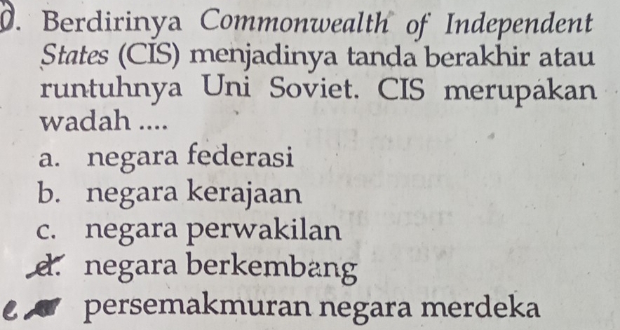 Berdirinya Commonwealth of Independent
States (CIS) menjadinya tanda berakhir atau
runtuhnya Uni Soviet. CIS merupakan
wadah ....
a. negara federasi
b. negara kerajaan
c. negara perwakilan
d. negara berkembang
persemakmuran negara merdeka