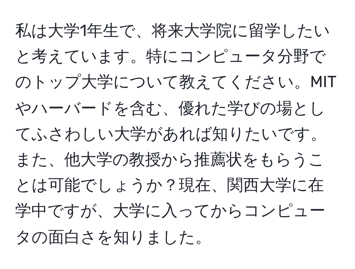 私は大学1年生で、将来大学院に留学したいと考えています。特にコンピュータ分野でのトップ大学について教えてください。MITやハーバードを含む、優れた学びの場としてふさわしい大学があれば知りたいです。また、他大学の教授から推薦状をもらうことは可能でしょうか？現在、関西大学に在学中ですが、大学に入ってからコンピュータの面白さを知りました。