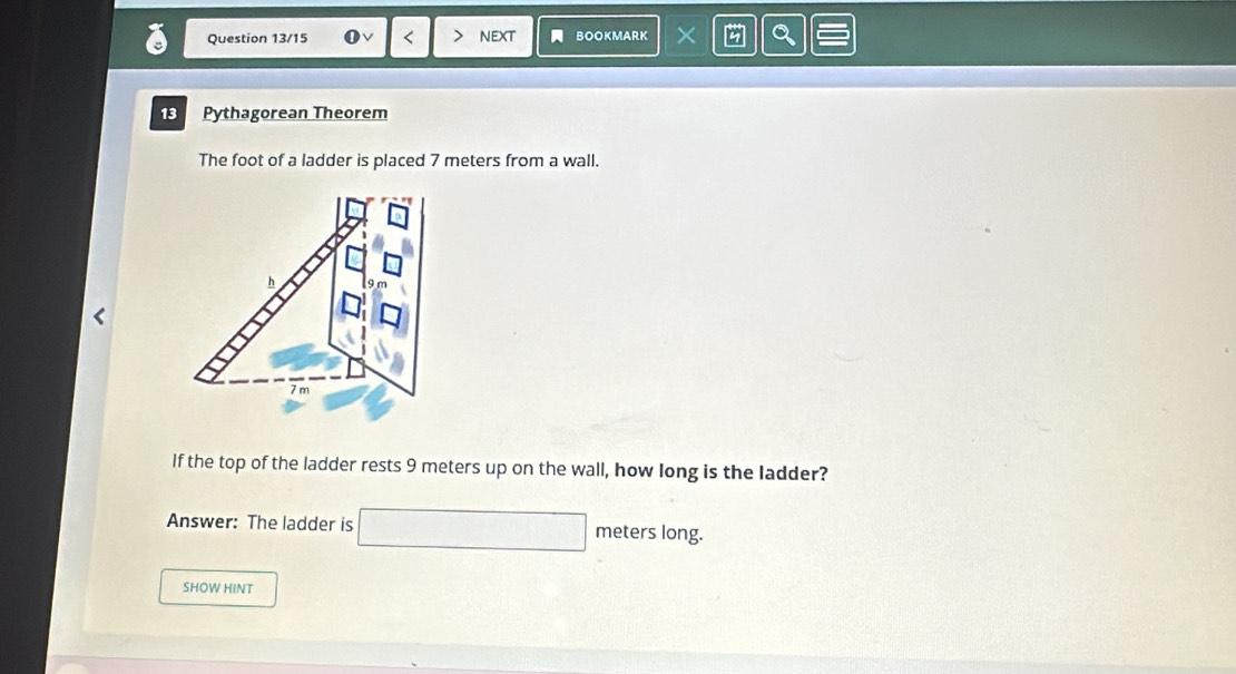 Question 13/15 0 < 7 nEXt BOOKMARK × 
13 Pythagorean Theorem 
The foot of a ladder is placed 7 meters from a wall. 
h
7 m
If the top of the ladder rests 9 meters up on the wall, how long is the ladder? 
Answer: The ladder is □ meters long. 
SHOW HINT