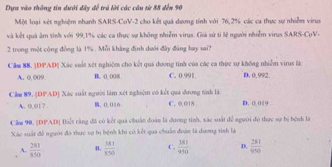 Dựa vào thông tin dưới đây đễ trả lời các câu từ 88 đến 90
Một loại xét nghiệm nhanh SARS-CoV- 2 cho kết quả dương tính với 76, 2% các ca thực sự nhiễm virus
và kết quả âm tính với 99, 1% các ca thực sự không nhiễm virus. Giá sử tỉ lệ người nhiễm virus SARS-CọV-
2 trong một cộng đồng là 1%. Mỗi khắng định dưới đây đúng hay sai?
Câu 88. |DPAD| Xác suất xét nghiệm cho kết quá dương tỉnh của các ca thực sự không nhiễm virus là:
A. 0,009. B. 0, 008. C. 0.991. D. 0,992.
Câu 89. |DPAD] Xác suất người làm xét nghiệm có kết quả dương tính là:
A. 0,017 B. 0, 016. C. 0, 018. D. 0, 019.
Câu 90. |DPAD| Biết rằng đã có kết quả chuẩn đoán là dương tinh, xác suất để người đó thực sự bị bệnh là
Xác suất đễ người đó thực sự bị bệnh khi có kết quả chuẩn đoán là dương tính là
A.  281/850 . B.  381/850 . C.  381/950 . D.  281/950 