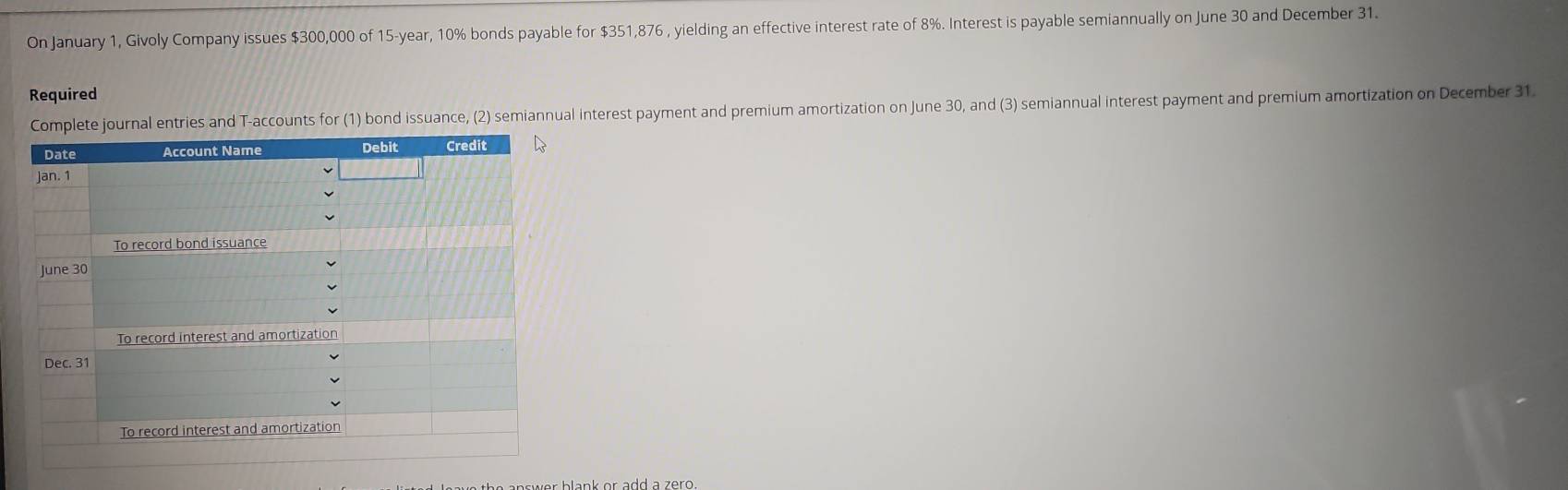 On January 1, Givoly Company issues $300,000 of 15-year, 10% bonds payable for $351,876 , yielding an effective interest rate of 8%. Interest is payable semiannually on June 30 and December 31.
Required
urnal entries and T-accounts for (1) bond issuance, (2) semiannual interest payment and premium amortization on June 30, and (3) semiannual interest payment and premium amortization on December 31.