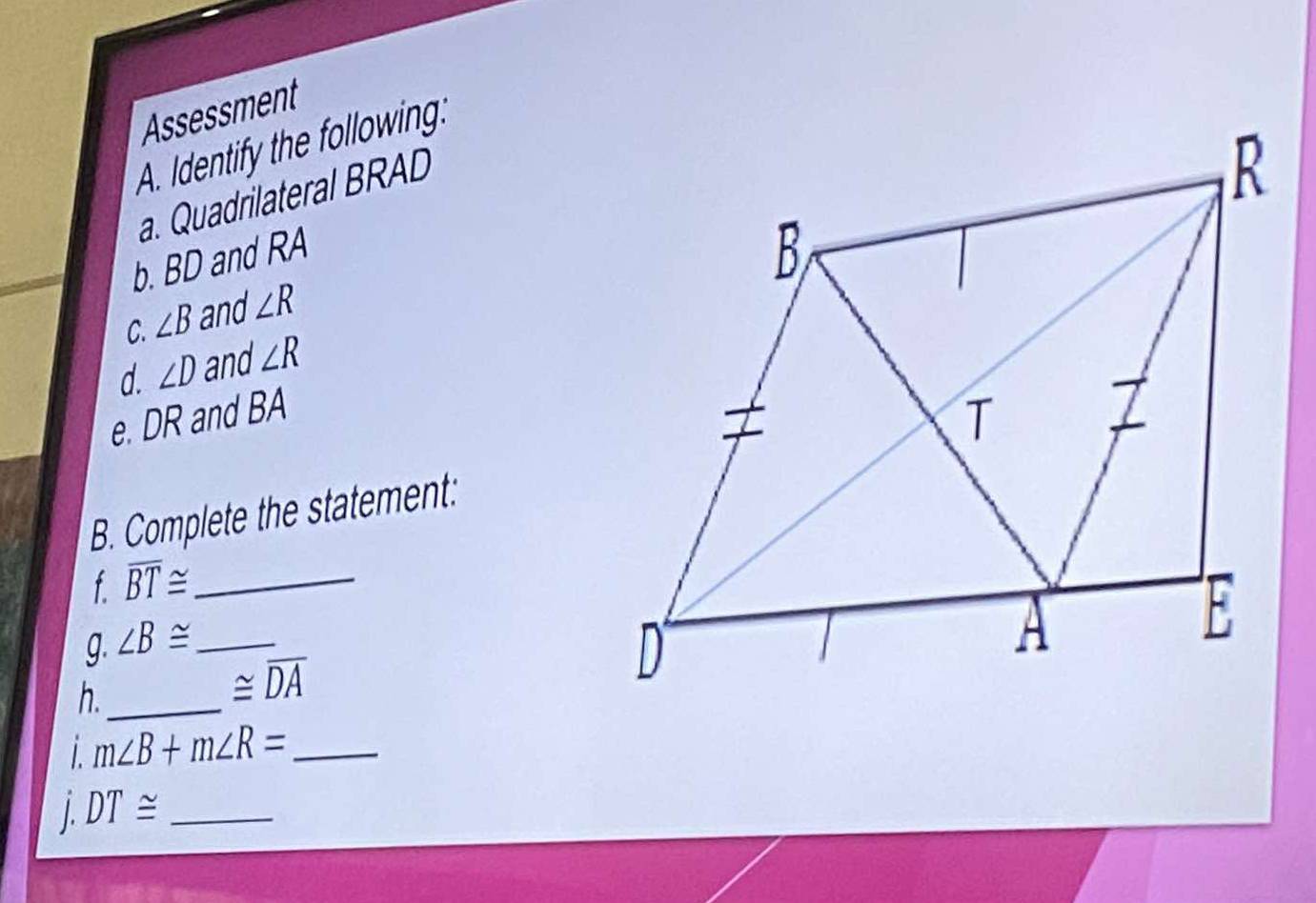 Assessment 
A. Identify the following: 
a. Quadrilateral BRAD
b. BD and RA
C. ∠ B and ∠ R
d. ∠ D and ∠ R
e. DR and BA
B. Complete the statement: 
f overline BT≌ _ 
g. ∠ B≌ _ 
h._
≌ overline DA
1 m∠ B+m∠ R= _ 
1. DT≌ _