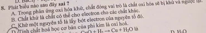 BaC 12 
8. Phát biểu nào sau đây sai ?
A. Trong phản ứng oxi hóa khử, chất đóng vai trò là chất oxi hóa sẽ bị khử và ngược lậi.
B. Chất khử là chất có thể cho electron cho các chất khác.
C. Khử một nguyên tố là lấy bớt electron của nguyên tố đó.
D Tính chất hoá học cơ bản của phi kim là oxi hoá.

CuO+H_2to Cu+H_2O|
n H_2O