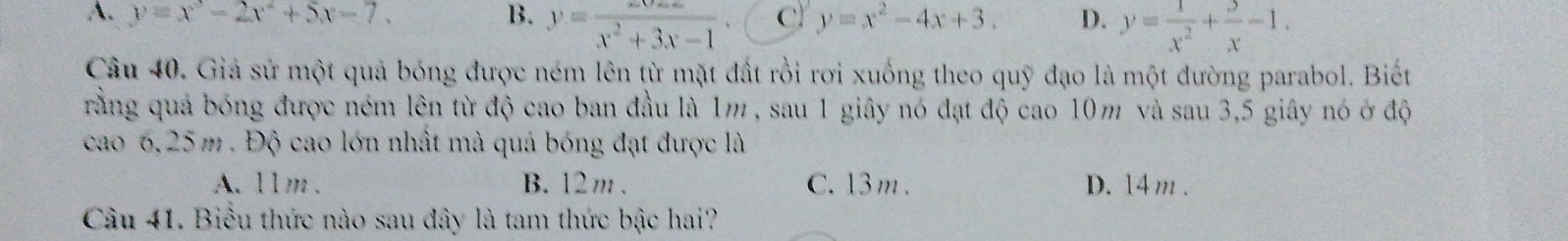 A. y=x^3-2x^2+5x-7. B. y= (xv-x)/x^2+3x-1  C y=x^2-4x+3. D. y= 1/x^2 + 3/x -1. 
Câu 40. Giả sử một quả bóng được ném lên từ mặt đất rồi rơi xuống theo quỹ đạo là một đường parabol. Biết
rằng quả bóng được ném lên từ độ cao ban đầu là 1m , sau 1 giây nó đạt độ cao 10m và sau 3, 5 giây nó ở độ
cao 6,25 m. Độ cao lớn nhất mà quả bóng đạt được là
A. 1lm 、 B. 12 m. C. 13m. D. 14 m.
Câu 41. Biểu thức nào sau đây là tam thức bậc hai?