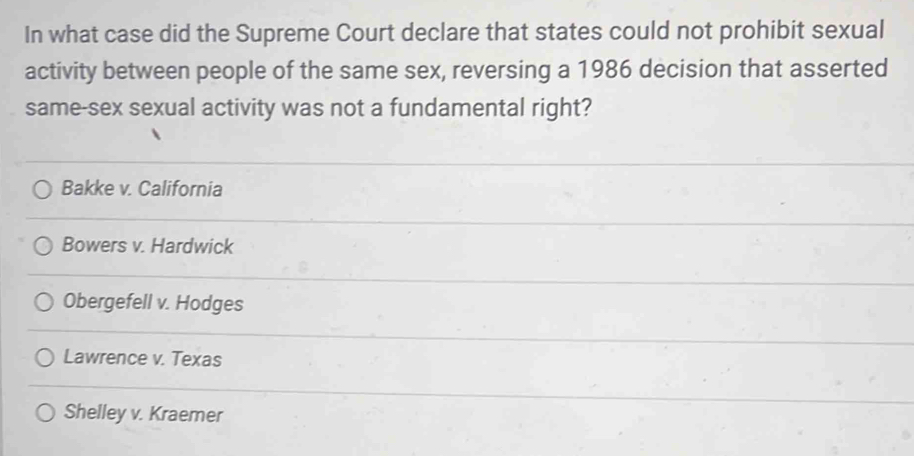 In what case did the Supreme Court declare that states could not prohibit sexual
activity between people of the same sex, reversing a 1986 decision that asserted
same-sex sexual activity was not a fundamental right?
Bakke v. California
Bowers v. Hardwick
Obergefell v. Hodges
Lawrence v. Texas
Shelley v. Kraemer