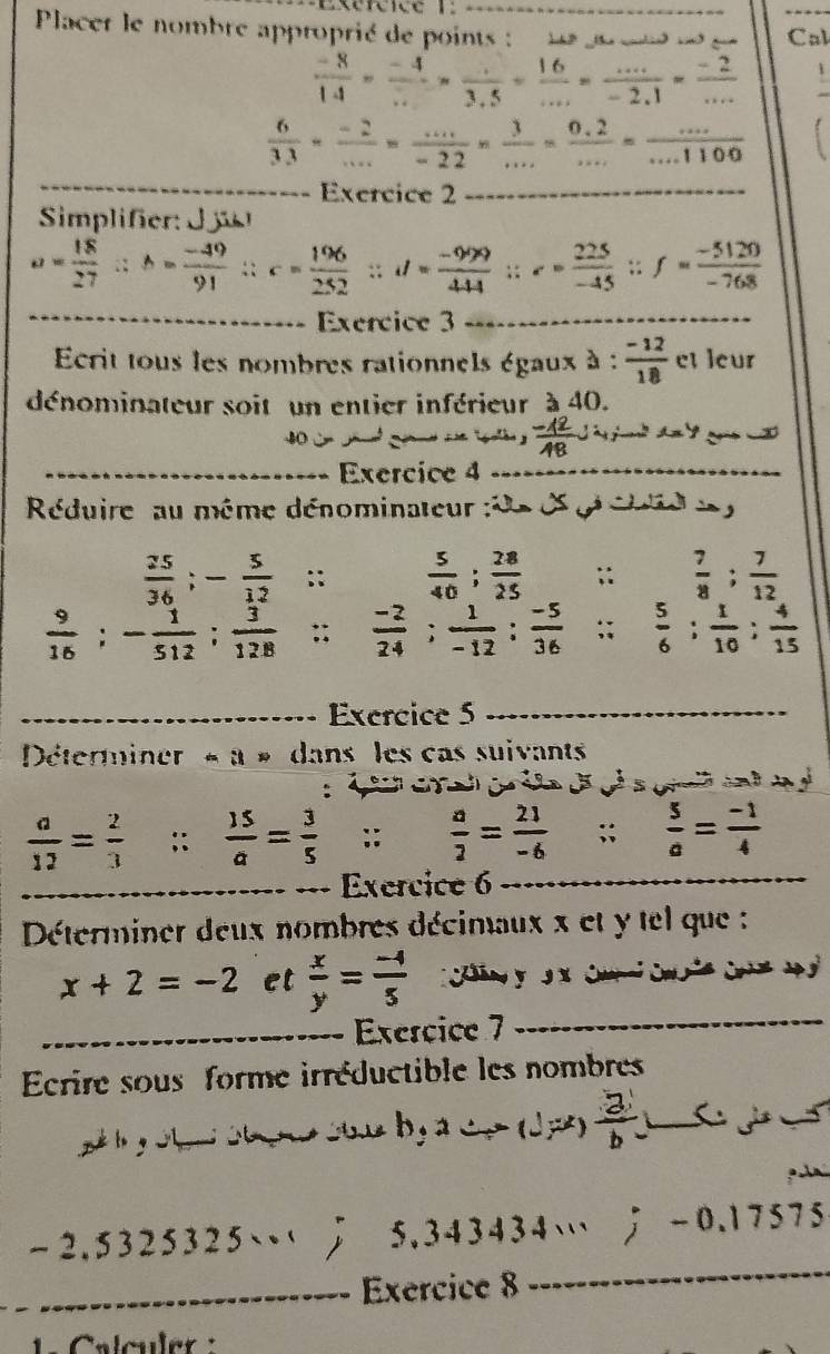 Placer le nombre approprié de points : _Cal
 (-8)/14 = (-4)/... = (..)/3.5 = 16/... = (...)/-2.1 = (-2)/... 
 6/33 = (-2)/... = (...)/-22 *  3/... = (0.2)/... = (...)/...1100 
_
_Exercice 2_
Simifer
a= 18/27 ∴ b= (-49)/91 ∴ c= 196/252 ;i= (-999)/444 ;z= 225/-45 ;f= (-5120)/-768 
_
Exercice 3_
crit tous les nombres rationnels égaux à :  (-12)/18  et leur
dénominateur soit un entier inférieur à 40.
gld  】  (-12)/18 J
_Exercice 4_
Réduire au même dénominateur de é g éud e
 25/36 ;- 5/12  :;  5/40 ; 28/25 ;;  7/8 ; 7/12 
 9/16 ;- 1/512 ; 3/128 ;;  (-2)/24 ; 1/-12 ; (-5)/36 ;; 5/6 ; 1/10 ; 4/15 
_Exercice 5_
Déterminer « à « dans les cas suivants
 a/12 = 2/3 ;;  15/a = 3/5  ::  a/2 = 21/-6 ; ; 5/a = (-1)/4 
_
_Exercice 6_
Déterminer deux nombres décimaux x et y tel que :
x+2=-2 et  x/y = (-4)/5 
_Exercice 7
_
Ecrire sous forme irréductible les nombres
_  a/b 1
_
-2.5325325…  5.343434… ； -0.17575
_Exercice 8
C alculer  :