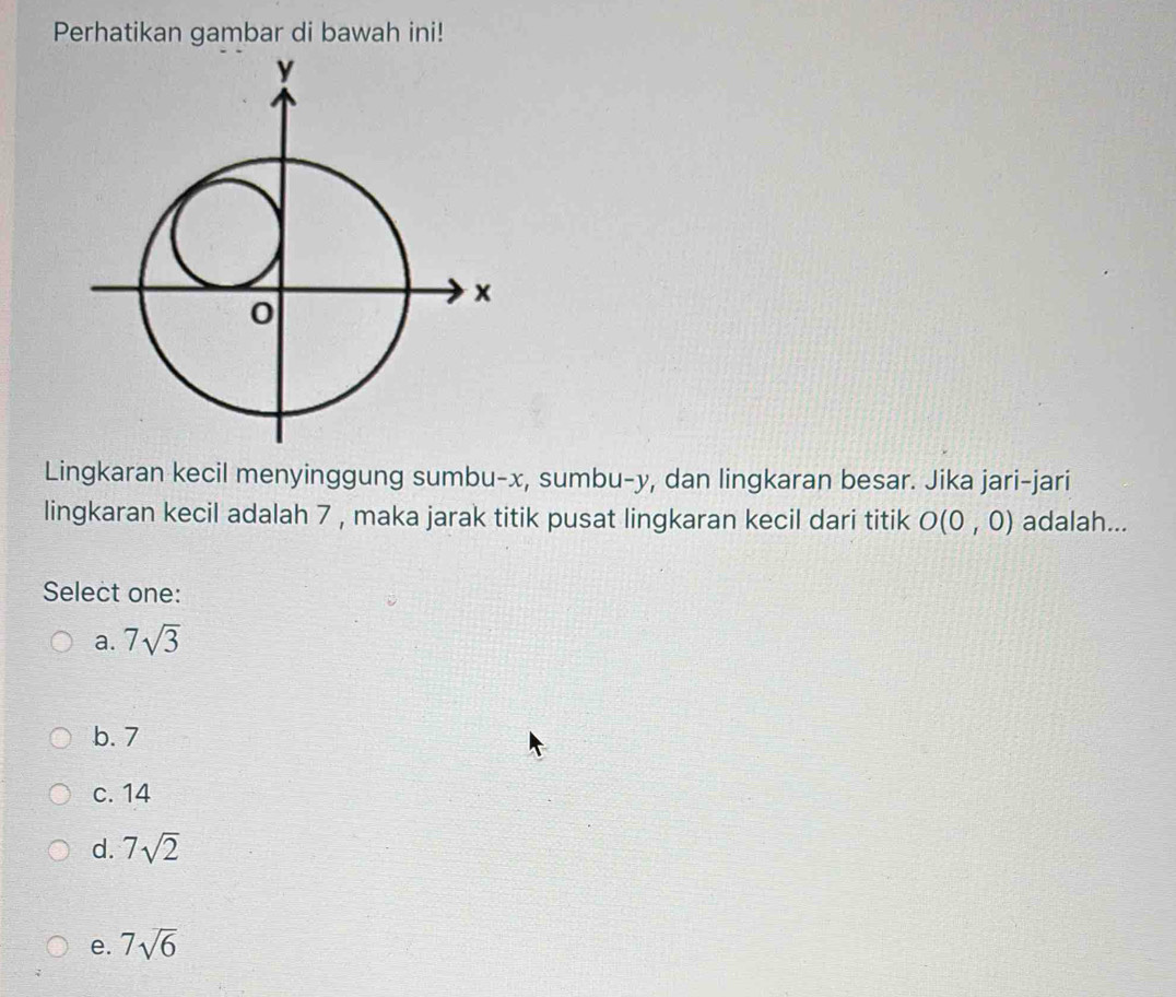 Perhatikan gambar di bawah ini!
Lingkaran kecil menyinggung sumbu- x, sumbu- y, dan lingkaran besar. Jika jari-jari
lingkaran kecil adalah 7 , maka jarak titik pusat lingkaran kecil dari titik O(0,0) adalah...
Select one:
a. 7sqrt(3)
b. 7
c. 14
d. 7sqrt(2)
e. 7sqrt(6)