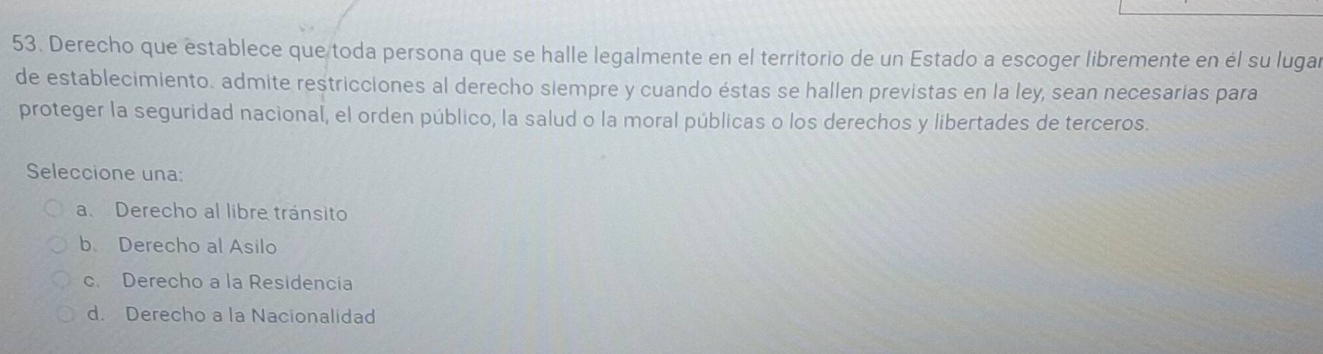 Derecho que establece que toda persona que se halle legalmente en el territorio de un Estado a escoger libremente en él su luga
de establecimiento. admite restricciones al derecho siempre y cuando éstas se hallen previstas en la ley, sean necesarias para
proteger la seguridad nacional, el orden público, la salud o la moral públicas o los derechos y libertades de terceros.
Seleccione una:
a. Derecho al libre tránsito
b Derecho al Asilo
c. Derecho a la Residencía
d. Derecho a la Nacionalidad