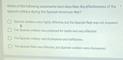 Which of the following statements best describes the effectiveness of the *
Spanish military during the Spanish-American War?
Spanish soldiers were highly effective, but the Spanish fleet was not prepared.
The Spanish military was prepared for battle and very effective.
The Spanish military was ill-prepared and ineffective.
The Spanish fleet was effective, but Spanish soldiers were ill-prepared.