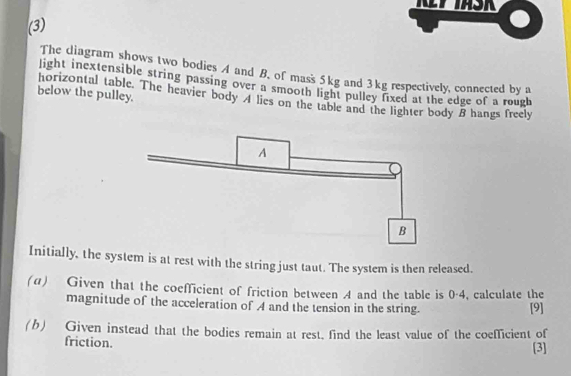 (3) 
The diagram shows two bodies A and B. of mass 5kg and 3kg respectively, connected by a 
light inextensible string passing over a smooth light pulley fixed at the edge of a rough 
below the pulley. 
horizontal table. The heavier body A lies on the table and the lighter body B hangs freely 
Initially, the system is at rest with the string just taut. The system is then released. 
(α) Given that the coefficient of friction between 4 and the table is 0·4, calculate the 
magnitude of the acceleration of A and the tension in the string. [9] 
(b) Given instead that the bodies remain at rest, find the least value of the coefficient of 
friction. [3]