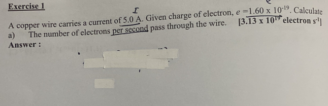 A copper wire carries a current of 5.0 A. Given charge of electron, 
ctron s^(-1)] 
a) The number of electrons per second pass through the wire. beginarrayr e=1.60* 10^(-19). |3.13* 10^(19)eleendarray. Calculate 
Answer :