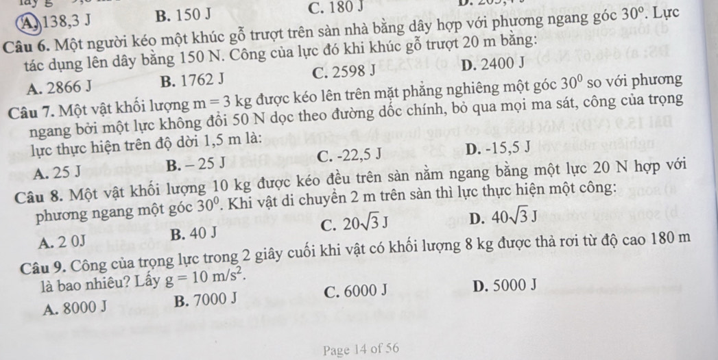 a y g
C. 180 J
A, 138, 3 J B. 150 J D. 
Câu 6. Một người kéo một khúc gỗ trượt trên sàn nhà bằng dây hợp với phương ngang góc 30°. Lực
tác dụng lên dây bằng 150 N. Công của lực đó khi khúc gỗ trượt 20 m bằng:
A. 2866 J B. 1762 J C. 2598 J D. 2400 J
Câu 7. Một vật khối lượng m=3kg được kéo lên trên mặt phăng nghiêng một góc 30° so với phương
ngang bởi một lực không đồi 50 N dọc theo đường dốc chính, bỏ qua mọi ma sát, công của trọng
lực thực hiện trên độ dời 1,5 m là:
A. 25 J B. - 25 J C. -22,5 J
D. -15,5 J
Câu 8. Một vật khối lượng 10 kg được kéo đều trên sàn nằm ngang bằng một lực 20 N hợp với
phương ngang một góc 30°. Khi vật di chuyển 2 m trên sàn thì lực thực hiện một công:
A. 2 0J B. 40 J C. 20sqrt(3)J
D. 40sqrt(3)J
Câu 9. Công của trọng lực trong 2 giây cuối khi vật có khối lượng 8 kg được thả rơi từ độ cao 180 m
là bao nhiêu? Lấy g=10m/s^2.
A. 8000 J B. 7000 J C. 6000 J
D. 5000 J
Page 14 of 56