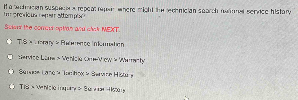 If a technician suspects a repeat repair, where might the technician search national service history
for previous repair attempts?
Select the correct option and click NEXT.
TIS > Library > Reference Information
Service Lane > Vehicle One-View > Warranty
Service Lane > Toolbox > Service History
TIS > Vehicle inquiry > Service History