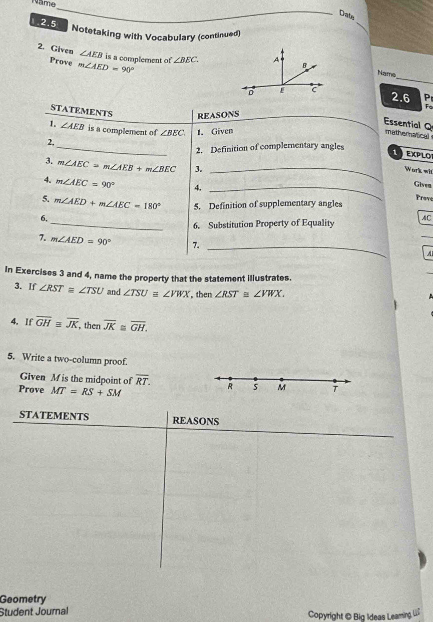 Name 
Date 
2.5 Notetaking with Vocabulary (continued) 
2. Given ∠ AEB is a complement of ∠ BEC. 
Prove m∠ AED=90°
_ 
Name 
2.6 P 
Fo 
STATEMENTS 
REASONS 
1. ∠ AEB is a complement of ∠ BEC. 1. Given 
Essential Q mathematical 
2. 
_2. Definition of complementary angles 
1 EPLO 
3. m∠ AEC=m∠ AEB+m∠ BEC 3._ 
Work wit 
4. m∠ AEC=90°
4._ 
Given 
Prove 
5. m∠ AED+m∠ AEC=180° 5. Definition of supplementary angles 
6. 
AC 
_6. Substitution Property of Equality 
7. m∠ AED=90°
_ 
7._ 
A 
In Exercises 3 and 4, name the property that the statement illustrates. 
3. If ∠ RST≌ ∠ TSU and ∠ TSU≌ ∠ VWX , then ∠ RST≌ ∠ VWX. 
4. If overline GH≌ overline JK, , then overline JK≌ overline GH. 
5. Write a two-column proof. 
Given M is the midpoint of overline RT. R s M T 
Prove MT=RS+SM
STATEMENTS REASONS 
Geometry 
Student Journal 
Copyright @ Big Ideas Leaming, LL