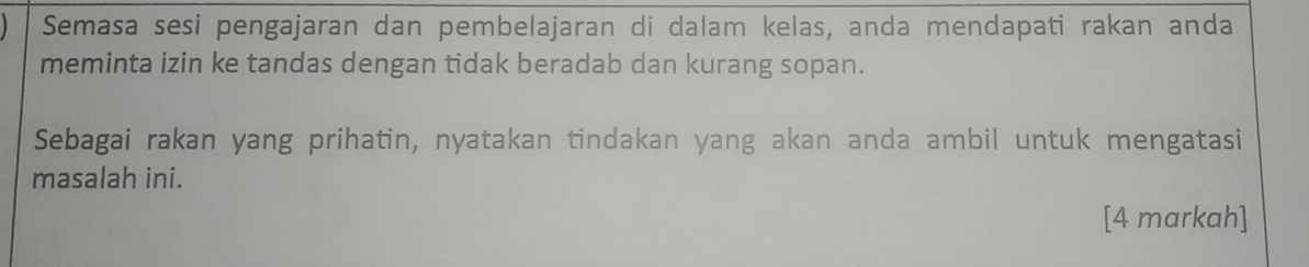 Semasa sesi pengajaran dan pembelajaran di dalam kelas, anda mendapati rakan anda 
meminta izin ke tandas dengan tidak beradab dan kurang sopan. 
Sebagai rakan yang prihatin, nyatakan tindakan yang akan anda ambil untuk mengatasi 
masalah ini. 
[4 markah]