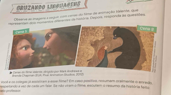 CRUZANDO LINGUAGENS 
Observe as imagens a seguir, com cenas do filme de animação Valente, que 
omentos diferentes da história. Depois, responda às questões. 
Brenda Chapman (EUA, Pixar Animation Studios, 2012). 
Você e os colegas já assistiram a esse filme? Em caso positivo, resumam oralmente o enredo. 
respeitando a vez de cada um falar. Se não viram o filme, escutem o resumo da história feito 
pelo professor.