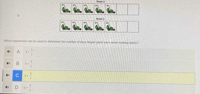 Week 2
Which expression can be used to determine the number of days Nayeli spent each week mowing lawns?
A 3+ 5/7 
B 3*  3/5 
C 3*  5/7 
5*  3/7 