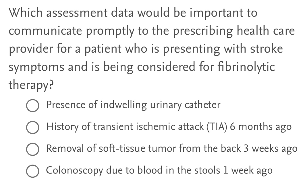 Which assessment data would be important to
communicate promptly to the prescribing health care
provider for a patient who is presenting with stroke
symptoms and is being considered for fibrinolytic
therapy?
Presence of indwelling urinary catheter
History of transient ischemic attack (TIA) 6 months ago
Removal of soft-tissue tumor from the back 3 weeks ago
Colonoscopy due to blood in the stools 1 week ago