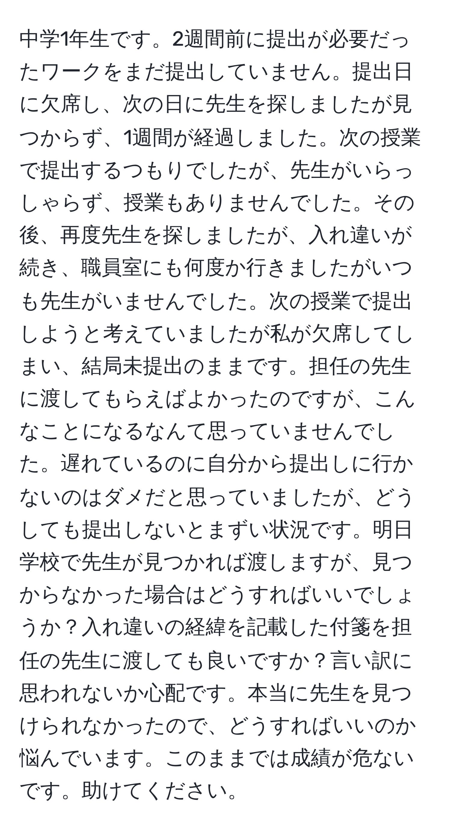 中学1年生です。2週間前に提出が必要だったワークをまだ提出していません。提出日に欠席し、次の日に先生を探しましたが見つからず、1週間が経過しました。次の授業で提出するつもりでしたが、先生がいらっしゃらず、授業もありませんでした。その後、再度先生を探しましたが、入れ違いが続き、職員室にも何度か行きましたがいつも先生がいませんでした。次の授業で提出しようと考えていましたが私が欠席してしまい、結局未提出のままです。担任の先生に渡してもらえばよかったのですが、こんなことになるなんて思っていませんでした。遅れているのに自分から提出しに行かないのはダメだと思っていましたが、どうしても提出しないとまずい状況です。明日学校で先生が見つかれば渡しますが、見つからなかった場合はどうすればいいでしょうか？入れ違いの経緯を記載した付箋を担任の先生に渡しても良いですか？言い訳に思われないか心配です。本当に先生を見つけられなかったので、どうすればいいのか悩んでいます。このままでは成績が危ないです。助けてください。