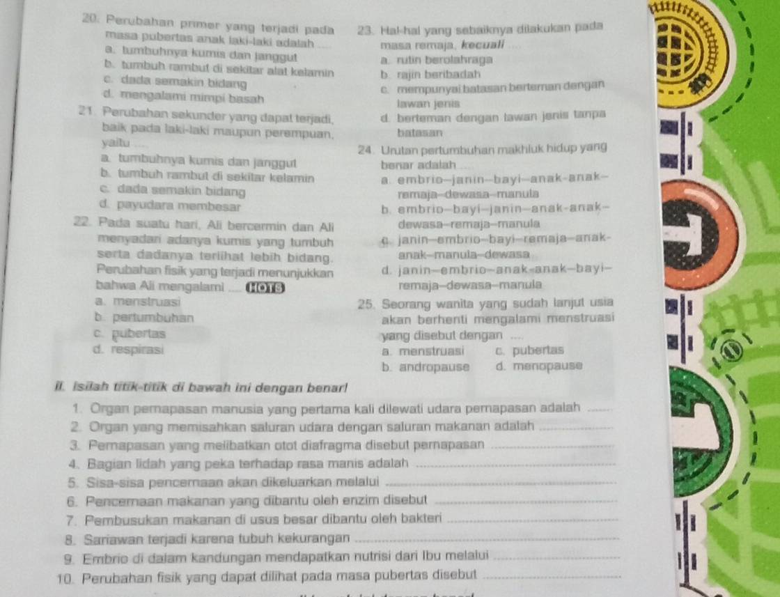 Perubahan primer yang terjadi pada 23. Ha!-hal yang sebaiknya dilakukan pada
masa pubertas anak laki-laki adalah masa remaja, kecuali
a. tumbuhnya kumis dan janggut a. rutin berolahraga
b. tumbuh rambut di sekitar alat kelamin b. rajin beribadah
c. dada semakin bidang
c. mempunyai batasan berteman dengan
d. mengalami mimpi basah Iawan jenis
21. Perubahan sekunder yang dapal terjadi. d. berteman dengan lawan jenis tanpa
baik pada laki-laki maupun perempuan. batesan
yaitu .
24. Urutan pertumbuhan makhluk hidup yang
a. tumbuhnya kumis dan janggut benar adalah
b. tumbuh rambut di sekitar kelamin a. embrio—janin--bayi--anak-anak--
c. dada semakin bidang
remaja-dewasa--manula
d. payudara membesar
b. embrio—bayi—janin—anak-anak—
22. Pada suatu hari, Ali bercermin dan Ali dewasa-remaja-manula
menyadari adanya kumis yang tumbuh. janin—embrio-bayi-remaja-anak-
serta dadanya teriihat lebih bidang. anak--manula--dewasa
Perubahan fisik yang terjadi menunjukkan d. janin—embrio—anak-anak—bayi—
bahwa Ali mengalami .... HOTS remaja-dewasa-manula
a. menstruasi 25. Seorang wanita yang sudah lanjul usia
b. pertumbuhan akan berhenti mengalami menstruasi
c. pubertas yang disebut dengan , .
d. respirasi a. menstruasi c. pubertas
b. andropause d. menopause
il. isilah titik-titik di bawah ini dengan benar!
1. Organ pernapasan manusia yang pertama kali dilewati udara pernapasan adalah_
2. Organ yang memisahkan saluran udara dengan saluran makanan adalah_
3. Pernapasan yang melibatkan otot diafragma disebut pernapasan_
4. Bagian lidah yang peka terhadap rasa manis adalah_
5. Sisa-sisa penceraan akan dikeluarkan melalui_
6. Penceraan makanan yang dibantu oleh enzim disebut_
7. Pembusukan makanan di usus besar dibantu oleh bakteri_
8. Sariawan terjadi karena tubuh kekurangan_
9. Embrio di dalam kandungan mendapatkan nutrisi dari Ibu melalui_
10. Perubahan fisik yang dapat dilihat pada masa pubertas disebut_