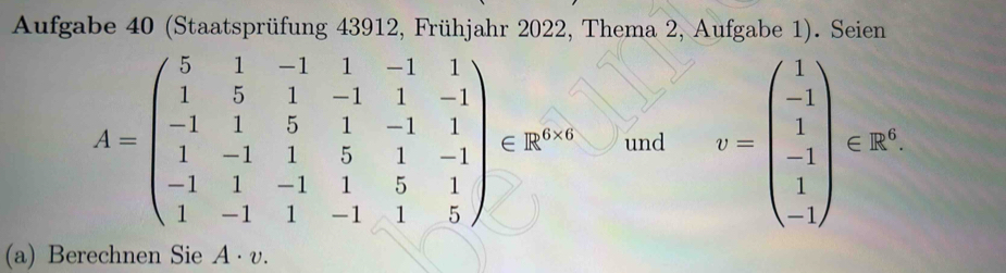 Aufgabe 40 (Staatsprüfung 43912, Frühjahr 2022, Thema 2, Aufgabe 1). Seien
A=beginpmatrix 5&1&-1&1&-1&1 1&5&1&-1&1&-1 -1&1&5&1&-1&1 1&-1&1&5&1&-1 -1&1&-1&1&5&1 1&-1&1&-1&1&5endpmatrix ∈ R^(6-6) und v=beginpmatrix 1 -1 1 -1 1endpmatrix csc^(-1endpmatrix) 
(a) Berechnen Sie A· v.