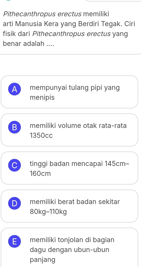 Pithecanthropus erectus memiliki
arti Manusia Kera yang Berdiri Tegak. Ciri
fisik dari Pithecanthropus erectus yang
benar adalah ....
A mempunyai tulang pipi yang
menipis
B memiliki volume otak rata-rata
1350cc
C tinggi badan mencapai 145cm -
160cm
D memiliki berat badan sekitar
80kg - 110kg
E memiliki tonjolan di bagian
dagu dengan ubun-ubun
panjang