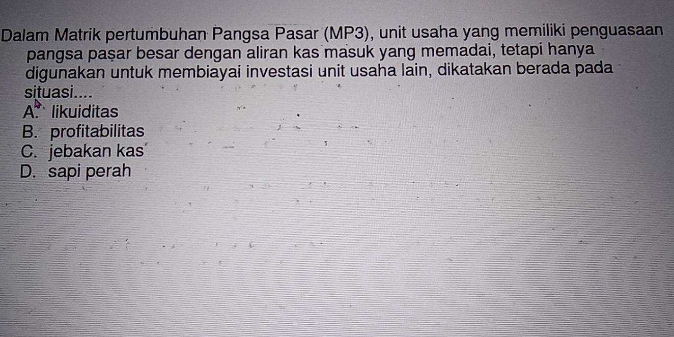 Dalam Matrik pertumbuhan Pangsa Pasar (MP3), unit usaha yang memiliki penguasaan
pangsa paşar besar dengan aliran kas masuk yang memadai, tetapi hanya
digunakan untuk membiayai investasi unit usaha lain, dikatakan berada pada
situasi....
A. likuiditas
B. profitabilitas
C. jebakan kas
D. sapi perah