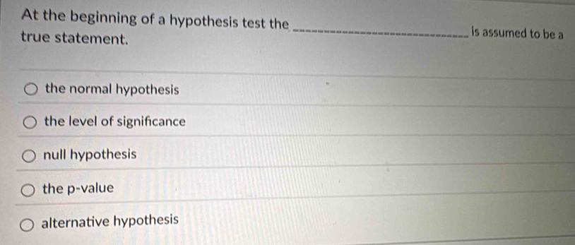 At the beginning of a hypothesis test the _is assumed to be a
true statement.
the normal hypothesis
the level of signifcance
null hypothesis
the p -value
alternative hypothesis