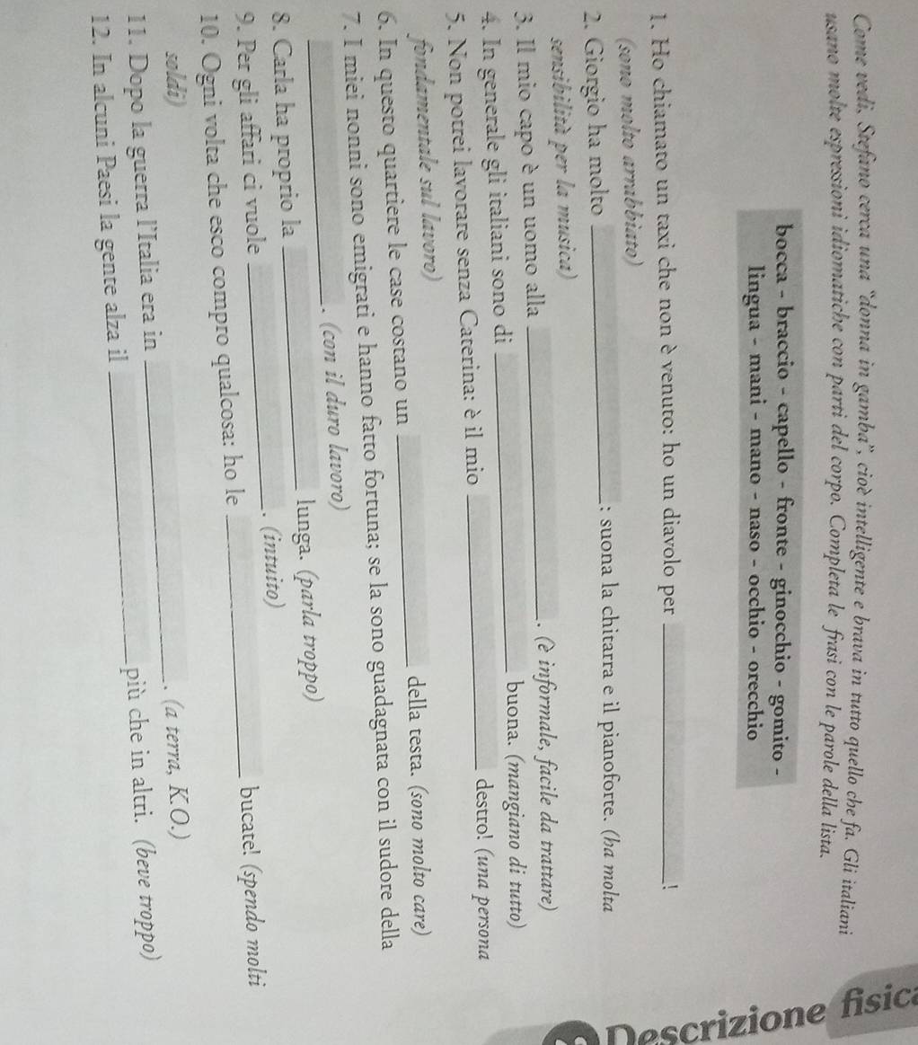 Come vedi, Stefano cerca una “donna in gamba”, cioè intelligente e brava in tutto quello che fa. Gli italiani 
usano molte espressioni idiomatiche con parti del corpo. Completa le frasi con le parole della lista. 
bocca - braccio - capello - fronte - ginocchio - gomito - 
lingua - mani - mano - naso - occhio - orecchio 
1. Ho chiamato un taxi che non è venuto: ho un diavolo per _! 
(sono molto arrabbiato) 
2. Giorgio ha molto_ 
: suona la chitarra e il pianoforte. (ha molta 
sensibilità per la musica) 
3. Il mio capo è un uomo alla_ 
. (è informale, facile da trattare) 
4. In generale gli italiani sono di_ 
buona. (mangiano di tutto) 
5. Non potrei lavorare senza Caterina: è il mio_ 
destro! (una persona 
fondamentale sul lavoro) 
della testa. (sono molto care) 
6. In questo quartiere le case costano un 
_ 
7. I miei nonni sono emigrati e hanno fatto fortuna; se la sono guadagnata con il sudore della 
_ 
. (con il duro lavoro) 
8. Carla ha proprio la _lunga. (parla troppo) 
9. Per gli affari ci vuole _. (intuito) 
10. Ogni volta che esco compro qualcosa: ho le bucate! (spendo molti 
soldi) 
11. Dopo la guerra l’Italia era in _. (a terra, K.O.) 
12. In alcuni Paesi la gente alza il _più che in altri. (beve troppo)