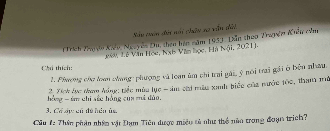 Sầu tuôn đứt nổi châu sa vắn dài. 
Trích Truyện Kiểu, Nguyễn Du, theo bản năm 1953. Dẫn theo Truyện Kiều chứ 
giải, Lê Văn Hòe, Nxb Văn học, Hà Nội, 2021). 
Chú thích: 
1. Phượng chạ loan chung: phượng và loan ám chỉ trai gái, ý nói trai gái ở bên nhau. 
2. Tích lục tham hồng: tiếc màu lục - ám chi màu xanh biếc của nước tóc, tham mà 
hồng - ám chi sắc hồng của má đào. 
3. Cỏ áy: cỏ đã héo úa. 
Câu 1: Thân phận nhân vật Đạm Tiên được miêu tả như thế nào trong đoạn trích?