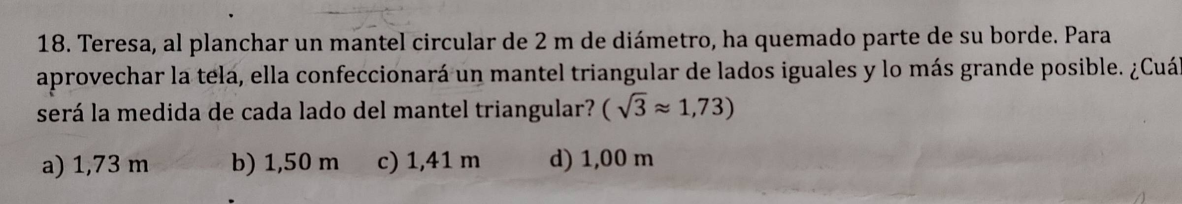 Teresa, al planchar un mantel circular de 2 m de diámetro, ha quemado parte de su borde. Para
aprovechar la tela, ella confeccionará un mantel triangular de lados iguales y lo más grande posible. ¿Cuá
será la medida de cada lado del mantel triangular? (sqrt(3)approx 1,73)
a) 1,73 m b) 1,50 m c) 1,41 m d) 1,00 m